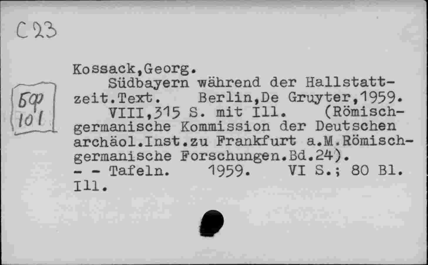 ﻿Kossack,Georg.
Südbayern während der Hallstattzeit. Text. Berlin,De Gruyter,1959.
VIII,315 S. mit Ill. (Römischgermanische Kommission der Deutschen archäol.Inst.zu Frankfurt a.M.Römischgermanische Forschungen.Bd.24).
- - Tafeln. 1959. VI S.; 80 Bl. Ill.